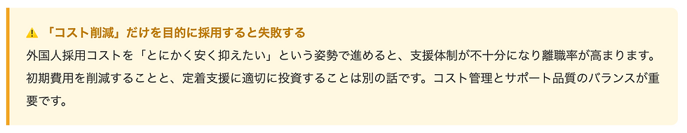 ⚠️ 「コスト削減」だけを目的に採用すると失敗する 外国人採用コストを「とにかく安く抑えたい」という姿勢で進めると、支援体制が不十分になり離職率が高まります。初期費用を削減することと、定着支援に適切に投資することは別の話です。コスト管理とサポート品質のバランスが重要です。