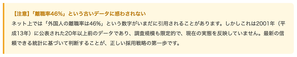 【注意】「離職率46%」という古いデータに惑わされない    ネット上では「外国人の離職率は46%」という数字がいまだに引用されることがあります。しかしこれは2001年（平成13年）に公表された20年以上前のデータであり、調査規模も限定的で、現在の実態を反映していません。最新の信頼できる統計に基づいて判断することが、正しい採用戦略の第一歩です。