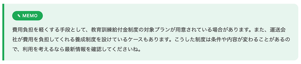 費用負担を軽くする手段として、教育訓練給付金制度の対象プランが用意されている場合があります。また、運送会社が費用を負担してくれる養成制度を設けているケースもあります。こうした制度は条件や内容が変わることがあるので、利用を考えるなら最新情報を確認してくださいね。