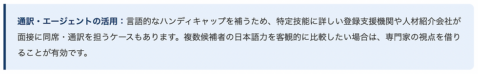 通訳・エージェントの活用：言語的なハンディキャップを補うため、特定技能に詳しい登録支援機関や人材紹介会社が面接に同席・通訳を担うケースもあります。複数候補者の日本語力を客観的に比較したい場合は、専門家の視点を借りることが有効です。