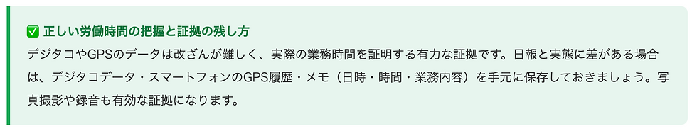 ✅ 正しい労働時間の把握と証拠の残し方    デジタコやGPSのデータは改ざんが難しく、実際の業務時間を証明する有力な証拠です。日報と実態に差がある場合は、デジタコデータ・スマートフォンのGPS履歴・メモ（日時・時間・業務内容）を手元に保存しておきましょう。写真撮影や録音も有効な証拠になります。