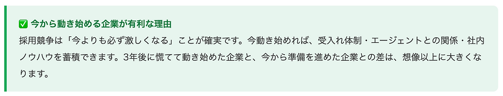 ✅ 今から動き始める企業が有利な理由採用競争は「今よりも必ず激しくなる」ことが確実です。今動き始めれば、受入れ体制・エージェントとの関係・社内ノウハウを蓄積できます。3年後に慌てて動き始めた企業と、今から準備を進めた企業との差は、想像以上に大きくなります。