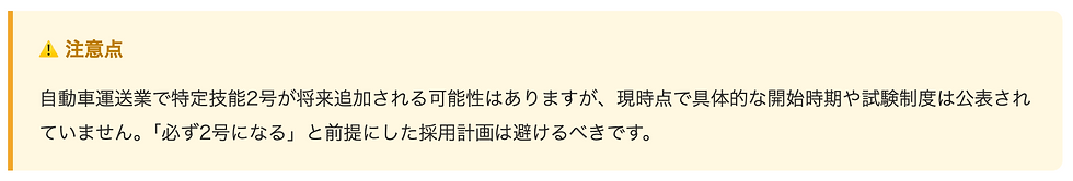 注意点  自動車運送業で特定技能2号が将来追加される可能性はありますが、現時点で具体的な開始時期や試験制度は公表されていません。「必ず2号になる」と前提にした採用計画は避けるべきです。