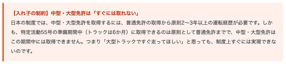 【入れ子の制約】中型・大型免許は「すぐには取れない」 日本の制度では、中型・大型免許を取得するには、普通免許の取得から原則2〜3年以上の運転経歴が必要です。しかも、特定活動55号の準備期間中(トラックは6か月)に取得できるのは原則として普通免許までで、中型・大型免許はこの期間中には取得できません。つまり「大型トラックですぐ走ってほしい」と思っても、制度上すぐには実現できないのです。