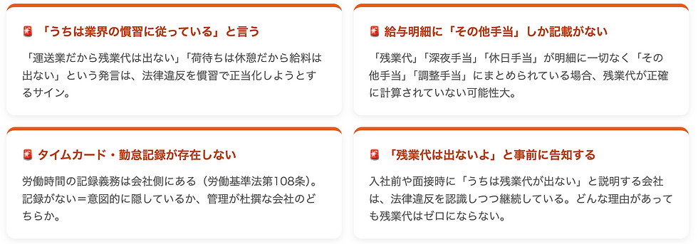 🚨 「うちは業界の慣習に従っている」と言う 「運送業だから残業代は出ない」「荷待ちは休憩だから給料は出ない」という発言は、法律違反を慣習で正当化しようとするサイン。 🚨 給与明細に「その他手当」しか記載がない 「残業代」「深夜手当」「休日手当」が明細に一切なく「その他手当」「調整手当」にまとめられている場合、残業代が正確に計算されていない可能性大。 🚨 タイムカード・勤怠記録が存在しない 労働時間の記録義務は会社側にある(労働基準法第108条)。記録がない=意図的に隠しているか、管理が杜撰な会社のどちらか。 🚨 「残業代は出ないよ」と事前に告知する 入社前や面接時に「うちは残業代が出ない」と説明する会社は、法律違反を認識しつつ継続している。どんな理由があっても残業代はゼロにならない。