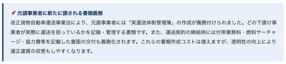 📌 元請事業者に新たに課される書類義務    改正貨物自動車運送事業法により、元請事業者には「実運送体制管理簿」の作成が義務付けられました。どの下請け事業者が実際に運送を担っているかを記録・管理する書類です。また、運送契約の締結時には付帯業務料・燃料サーチャージ・協力費等を記載した書面の交付も義務化されます。これらの書類作成コストは増えますが、透明性の向上により適正運賃の収受もしやすくなります。