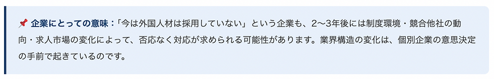 📌 企業にとっての意味:「今は外国人材は採用していない」という企業も、2〜3年後には制度環境・競合他社の動向・求人市場の変化によって、否応なく対応が求められる可能性があります。業界構造の変化は、個別企業の意思決定の手前で起きているのです。