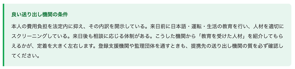 良い送り出し機関の条件 本人の費用負担を法定内に抑え、その内訳を開示している。来日前に日本語・運転・生活の教育を行い、人材を適切にスクリーニングしている。来日後も相談に応じる体制がある。こうした機関から「教育を受けた人材」を紹介してもらえるかが、定着を大きく左右します。登録支援機関や監理団体を通すときも、提携先の送り出し機関の質を必ず確認してください。