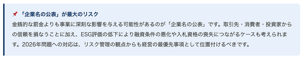 📌 「企業名の公表」が最大のリスク    金銭的な罰金よりも事業に深刻な影響を与える可能性があるのが「企業名の公表」です。取引先・消費者・投資家からの信頼を損なうことに加え、ESG評価の低下により融資条件の悪化や入札資格の喪失につながるケースも考えられます。2026年問題への対応は、リスク管理の観点からも経営の最優先事項として位置付けるべきです。