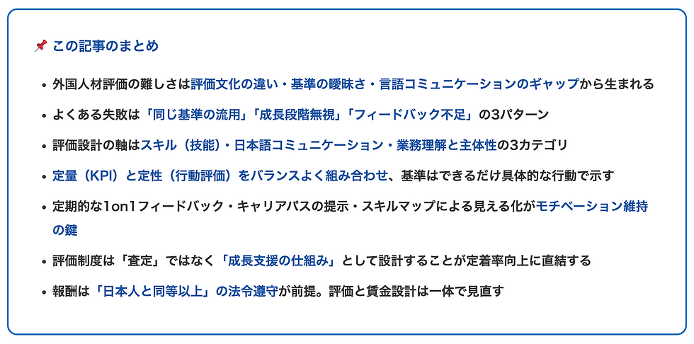 この記事のまとめ 外国人材評価の難しさは評価文化の違い・基準の曖昧さ・言語コミュニケーションのギャップから生まれる よくある失敗は「同じ基準の流用」「成長段階無視」「フィードバック不足」の3パターン 評価設計の軸はスキル(技能)・日本語コミュニケーション・業務理解と主体性の3カテゴリ 定量(KPI)と定性(行動評価)をバランスよく組み合わせ、基準はできるだけ具体的な行動で示す 定期的な1on1フィードバック・キャリアパスの提示・スキルマップによる見える化がモチベーション維持の鍵 評価制度は「査定」ではなく「成長支援の仕組み」として設計することが定着率向上に直結する 報酬は「日本人と同等以上」の法令遵守が前提。評価と賃金設計は一体で見直す