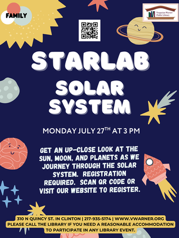 Blue background with planets with text overlay stating: “Family. StarLab. Solar System. Monday July 27th at 3 PM. Get an up-close look at the sun, moon, and planets as we journey through the solar system. Registration Required. Scan QR code or visit our website to register. 310 N Quincy St Clinton IL 61727. 217-935-5174. www.vwarner.org Please call the library if you need a reasonable accommodation to participate in any library event.”