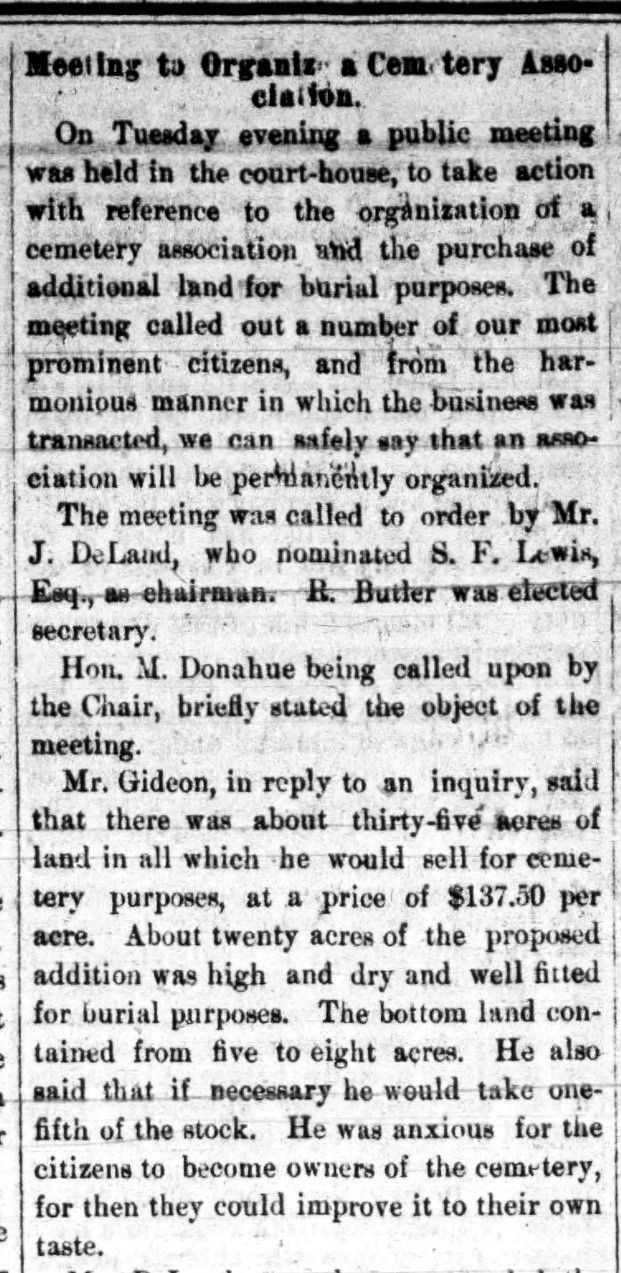 Partial article from the Clinton Public, 25 Nov 1875 stating "Meeting to Organize a Cemetery Association. On Tuesday evening a public meeting was held in the court-house, to take action with reference to the organization of a cemetery association and the purchase of additional land for burial purposes. The meeting called out a number of our most prominent citizens, and from the harmonious manner in which the business was transacted, we can safely say that an association will be permanently organized. The meeting was called to order by Mr. J. DeLand, who nominated S.F.Lewis, Esq., as chairman. R.Butler was elected secretary. Hon. M.Donahue being called upon by the Chair, briefly stated the object of the meeting. Mr. Gideon, in reply to an inquiry, said that there was about thirty-five acres of land in all which he would sell for cemetery purposes, at a price of $137.50 per acre. About twenty acres of the proposed addition was high and dry and well fitted for burial purposes. The bottom land contained from five to eight acres. He also said that if necessary he would take one-fifth of the stock. He was anxious for the citizens to become owners of the cemetery, for then they could improve it to their own taste."