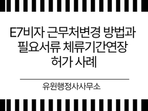 E7비자 근무처변경 방법과 필요서류 체류기간연장 허가 사례
