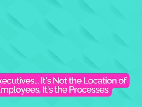 Hey Executives… It’s Not the Location of Your Employees, It’s the Processes