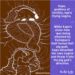 Kapo, goddess of fertility, had a flying vagina. While Kapo's sister Pele was being attacked by Kamapua'a (half human, half pig god), Kapo detached her own vagina and threw it into the pig god's direction.