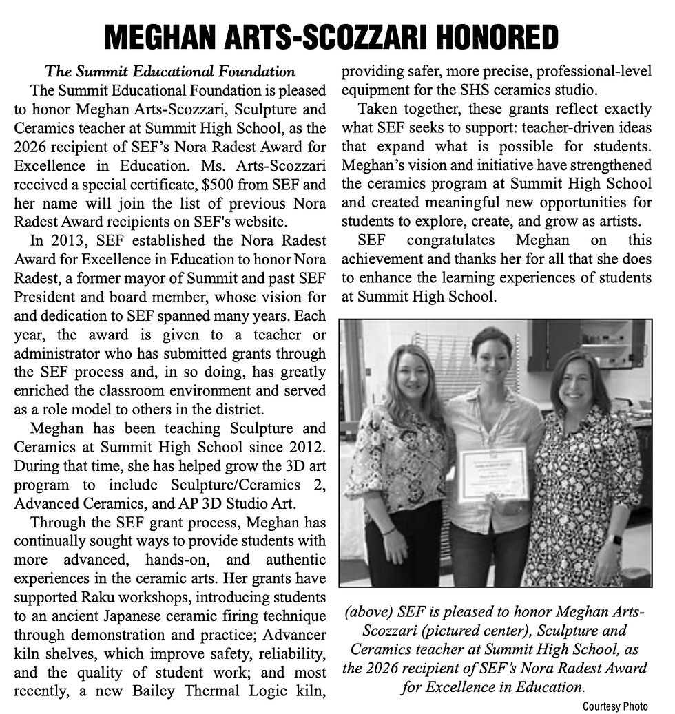 The Summit Educational Foundation The Summit Educational Foundation is pleased to honor Meghan Arts-Scozzari, Sculpture and Ceramics teacher at Summit High School, as the 2026 recipient of SEF’s Nora Radest Award for Excellence in Education