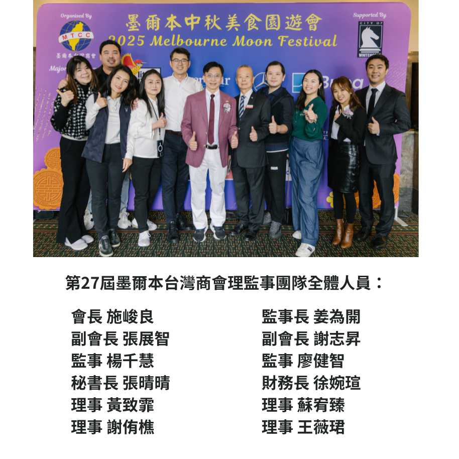 第27屆墨爾本台灣商會理監事團隊全體人員: 會長 施峻良 監事長 姜為開 副會長 張展智 副會長 謝志昇 監事 楊千慧 監事 廖健智 秘書長 張晴晴 財務長 徐婉瑄 理事 黃致霏