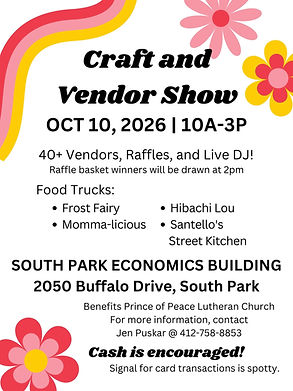 Craft and Vendor Show. October 10, 2026 from 10am to 3pm. 40 plus vendors, raffles, and live DJ! Raffle basket winners will be drawn at 2pm. Food trucks: Frost Fairy, Momma-licious, Hibachi Lou, Santello's Street Kitchen. South Park Economics Building. 2050 Buffalo Drive, South Park. Benefits Prince of Peace Lutheran Church. For more information, contact Jen Puskar at 412-758-8853. Cash is encouraged! Signal for card transactions is spotty.