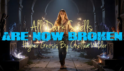 All Dark Spells Are Now Broken ~ Higher Gnosis By Chellea Wilder