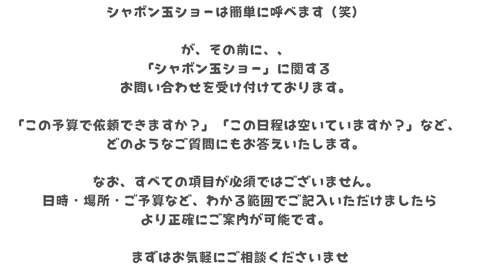 シャボン玉ショーは簡単に呼べます(笑)
が、その前に、、、
「シャボン玉ショー」に関する
お問い合わせを受け付けております。
この予算で依頼できますか?」「この日程は空いていますか?」など、
どのようなご質問にもお答えいたします。
なお、すべての項目が必須ではございません。
日時・場所・ご予算など、わかる範囲でご記入いただけましたら
より正確にご案内が可能です。
まずはお気軽にご相談くださいませ