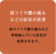 「肩こりや腰の痛みなどの症状が改善」肩のコリや腰の痛みなど常時痛んでいた症状が改善されます。