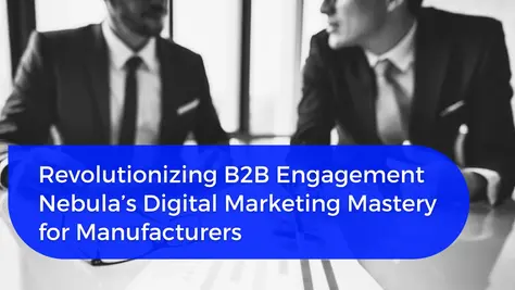 Revolutionizing B2B Engagement, Nebula’s Digital Marketing Mastery for Manufacturers 