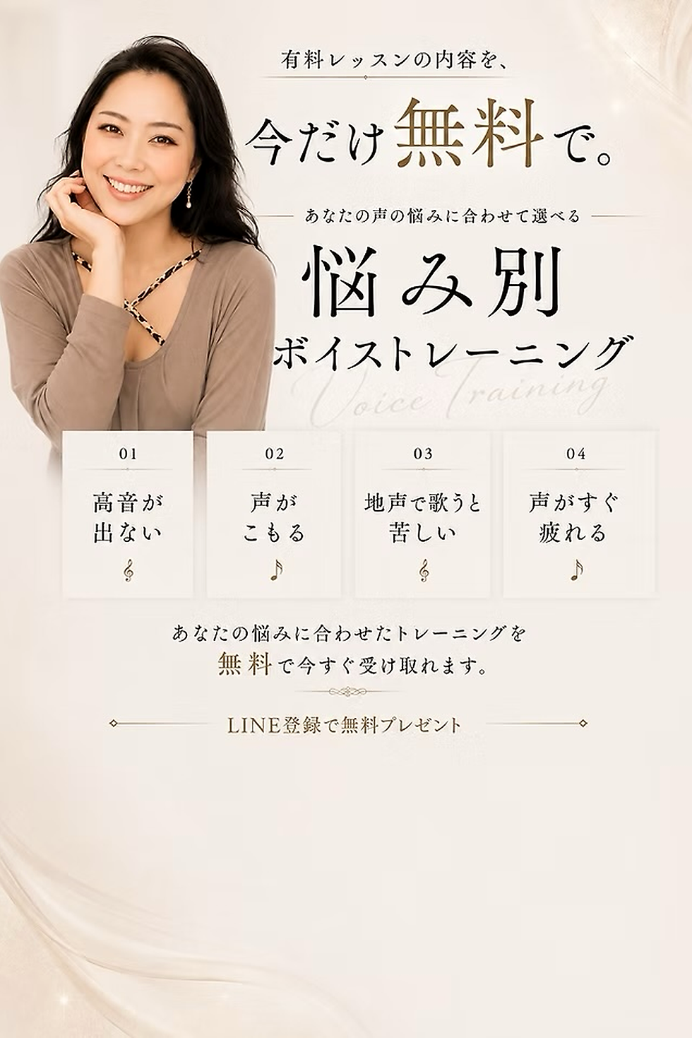有料レッスンの内容を、

今だけ無料で。

あなたの声の悩みに合わせて選べる

悩み別

ボイストレーニング

01

高音が
出ない

02

声が
こもる

03

地声で歌うと
苦しい

04

声がすぐ
疲れる

⸻

あなたの悩みに合わせたトレーニングを
無料で今すぐ受け取れます。

LINE登録で無料プレゼント