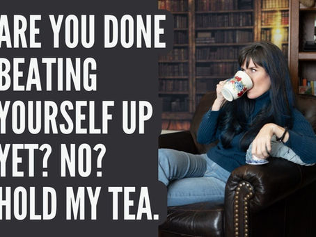 Are You Done Beating Yourself Up Yet? No? Hold my tea.