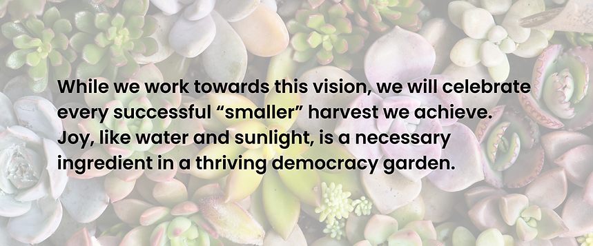 Text on a background of succulents that says While we work towards this vision, we will celebrate every successful “smaller” harvest we achieve. Joy, like water and sunlight, is a necessary ingredient in a thriving democracy garden."