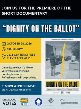 A flyer for the premiere of the documentary "Dignity on the Ballot." It says: Join us for the premiere of the short documentary "Dignity on the Ballot." It is October 28 from 6-8pm at 2111 Center Street, Cleveland, OH 44113. Come learn what it'slike to vote while experiencing housing insecurity. Refreshments will be provided. Reserve a spot now at: bit.ly/DignityonTheBallot. At the bottom are graphics for Clevelnd VOTES, Northeast Ohio Coalition for the Homeless, the Wholeness Project, and Good Neighbor Media.