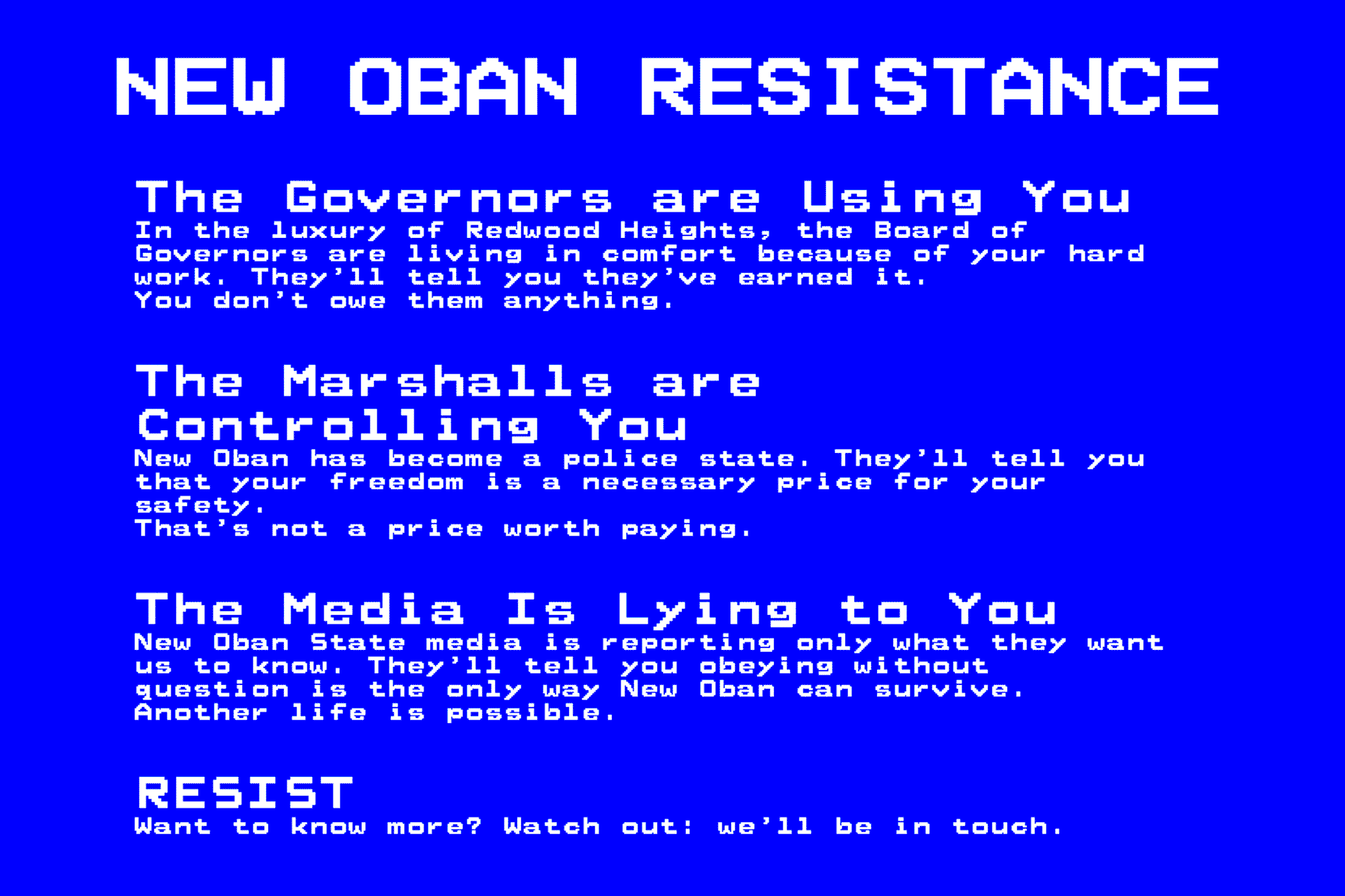 A glitching, mysterious message that says:  The Governors are Using You. In the luxury of Redwood Heights, the Board of Governors are living in comfort because of your hard work. They’ll tell you they’ve earned it. You don’t owe them anything.  The Marshalls are Controlling You. New Oban has become a police state. They’ll tell you that your freedom is a necessary price for your safety. That’s not a price worth paying.  The Media Is Lying to You. New Oban State media is reporting only what they want us to know. They’ll tell you obeying without question is the only way New Oban can survive. Another life is possible.  RESIST. Want to know more? Watch out: we’ll be in touch.