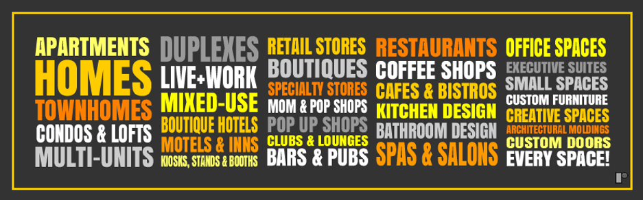 ​​​ At ROHAB, we work on the the following projects: Apartments, Homes, Townhomes, Condos & Lofts, Multi-Units, Duplexes, Live+Work, Mixed-Use, Boutique Hotels, Motels & Inns, Kiosks, Stands & Booths, Retail Stores, Boutiques, Specialty Stores, Mom & Pop Shops, Pop Up Shops, Clubs & Lounges, Bars & Pubs, Restaurants, Coffee Shops, Cafes & Bistros, Kitchen Design, Bathroom Design, Spas & Salons, Office Spaces, Executive Suites, Small Spaces, Creative Spaces and Custom Furniture, Doors & Architectural Moldings. ​   Â