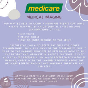 MEDICAL IMAGING YOU MAY BE ABLE TO CLAIM A MEDICARE REBATE FOR SOME X-RAYS REFERRED BY AN OSTEOPATH. THESE INCLUDE EXAMINATIONS OF THE: • HIP JOINT • PELVIC GIRDLE • ONE OR MORE REGIONS OF THE SPINE OSTEOPATHS CAN ALSO REFER PATIENTS FOR OTHER EXAMINATIONS, SUCH AS X-RAYS OF THE EXTREMITIES, BUT IT IS UP TO THE IMAGING PROVIDER TO DETERMINE HOW TO BILL THE PATIENT AND MEDICARE IN THESE SITUATIONS IF THEY ACCEPT THESE REFERRALS. SO, WHEN REFERRED FOR MEDICAL IMAGING, CHECK WITH THE IMAGING PROVIDER ABOUT THE MEDICARE BENEFIT AMOUNT AND WHETHER THERE ARE ANY GAP FEES.