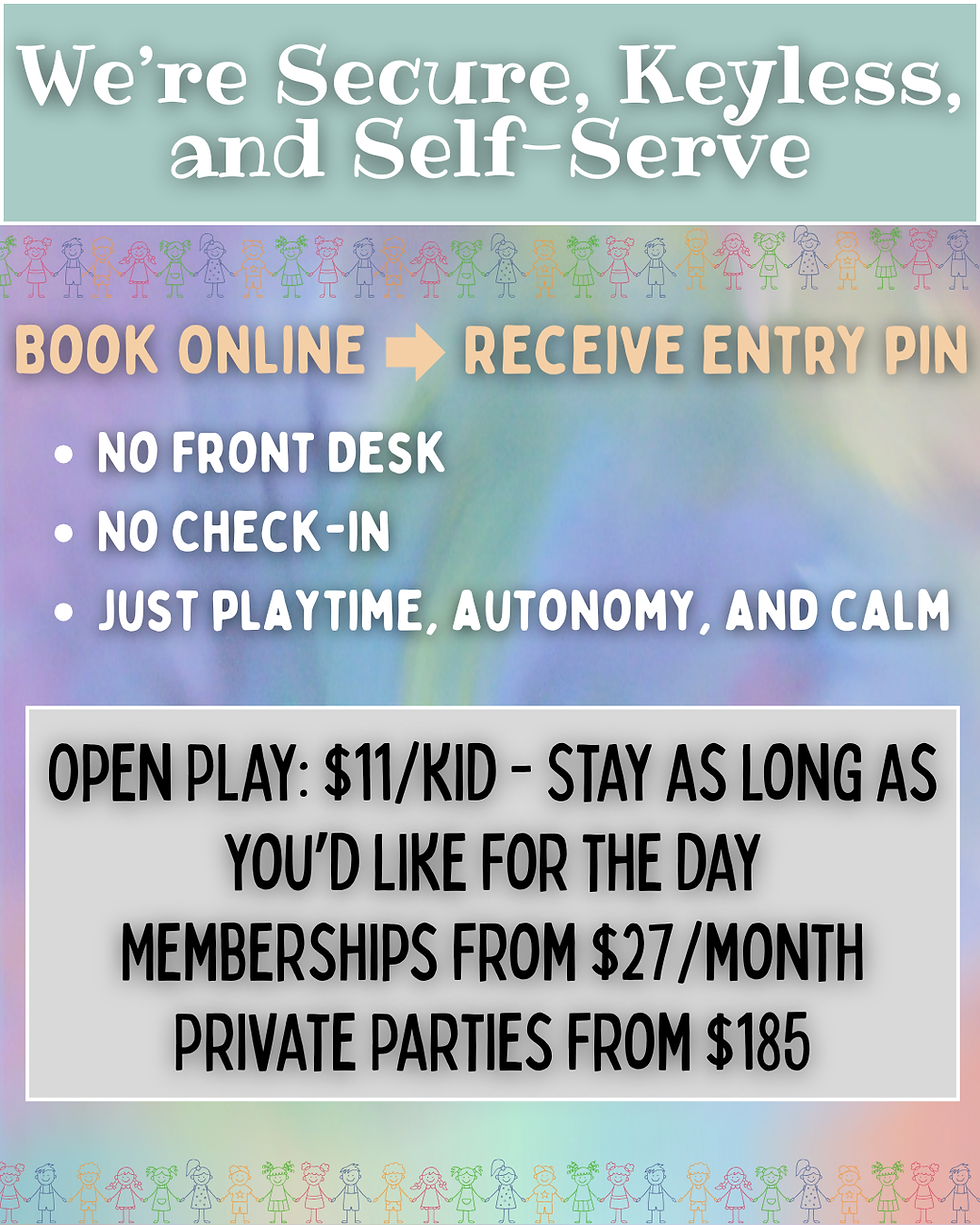 We're secure, keyless and self-serve. Book online to receive your entry pin. No front desk, no check-in, just playtime, autonomy and calm. Open play: $11/kid - stay as long as you'd like fro the day. Memberships from $27/month. Private parties from $185.