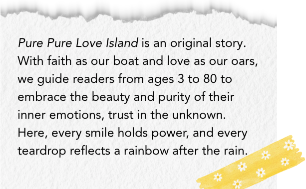 The mission statement of Pure Pure Love Island on a textured paper background: "Pure Pure Love Island is an original story. With faith as our boat and love as our oars, we guide readers from ages 3 to 80 to embrace the beauty and purity of their inner emotions, trust in the unknown. Here, every smile holds power, and every teardrop reflects a rainbow after the rain."