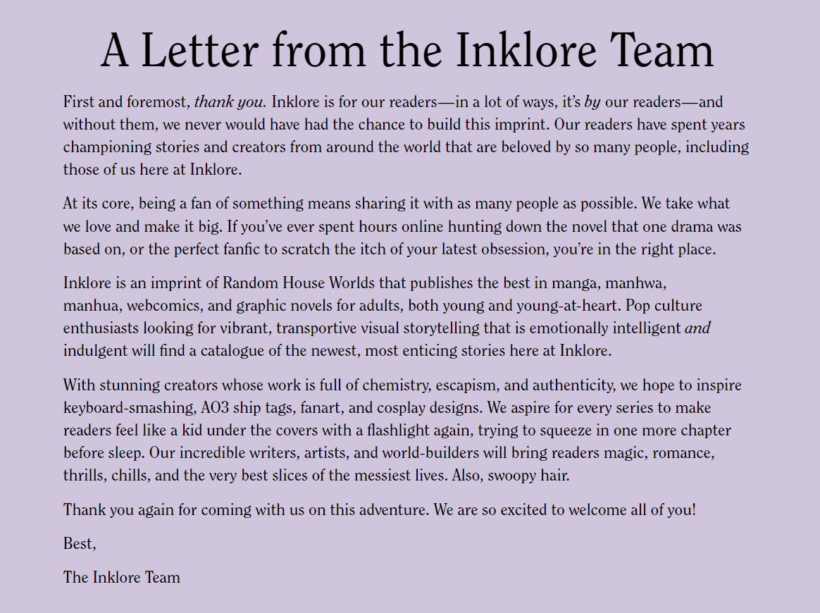 A Letter from the Inklore Team First and foremost, thank you. Inklore is for our readers—in a lot of ways, it’s by our readers—and without them, we never would have had the chance to build this imprint. Our readers have spent years championing stories and creators from around the world that are beloved by so many people, including those of us here at Inklore. At its core, being a fan of something means sharing it with as many people as possible. We take what we love and make it big. If you’ve ever spent hours online hunting down the novel that one drama was based on, or the perfect fanfic to scratch the itch of your latest obsession, you’re in the right place. Inklore is an imprint of Random House Worlds that publishes the best in manga, manhwa, manhua, webcomics, and graphic novels for adults, both young and young-at-heart. Pop culture enthusiasts looking for vibrant, transportive visual storytelling that is emotionally intelligent and indulgent will find a catalogue of the newest, most enticing stories here at Inklore. With stunning creators whose work is full of chemistry, escapism, and authenticity, we hope to inspire keyboard-smashing, AO3 ship tags, fanart, and cosplay designs. We aspire for every series to make readers feel like a kid under the covers with a flashlight again, trying to squeeze in one more chapter before sleep. Our incredible writers, artists, and world-builders will bring readers magic, romance, thrills, chills, and the very best slices of the messiest lives. Also, swoopy hair. Thank you again for coming with us on this adventure. We are so excited to welcome all of you! Best, The Inklore Team