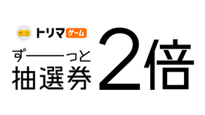 トリマゲームの抽選券がずーっと2倍!