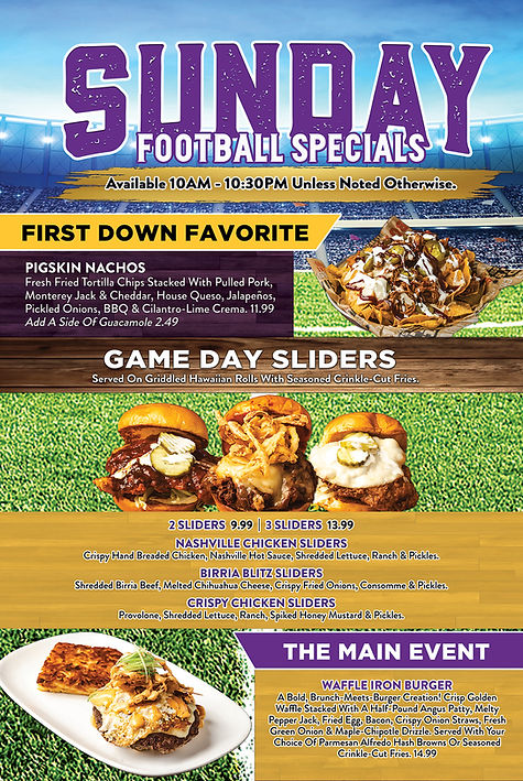 Sunday Football Specials All Specials Are From 10AM-10:30PM Unless Otherwise Noted. First Down Favorite: Pigskin Nachos Fresh Fried Tortilla Chips Stacked With Pulled Pork, Monterey Jack & Cheddar, House Queso, Jalapeños, Pickled Onions, BBQ & Cilantro-Lime Crema. 11.99 Add A Side Of Guacamole 2.49. Game Day Sliders Served On Griddled Hawaiian Rolls With Seasoned Crinkle-Cut Fries. 2 Sliders 9.99 | 3 Sliders 13.99 Nashville Chicken Sliders - Crispy Hand Breaded Chicken, Nashville Hot Sauce, Shredded Lettuce, Ranch & Pickles. Birria Blitz Sliders - Shredded Birria Beef, Melted Chihuahua Cheese, Crispy Fried Onions, Consomme & Pickles. Crispy Chicken Sliders - Provolone, Shredded Lettuce, Ranch, Spiked Honey Mustard & Pickles. The Main Event Waffle Iron Burger A Bold, Brunch-Meets-Burger Creation! Crisp Golden Waffle Stacked With A Half-Pound Angus Patty, Melty Pepper Jack, Fried Egg, Bacon, Crispy Onion Straws, Fresh Green Onion & Maple-Chipotle Drizzle. Served With Your