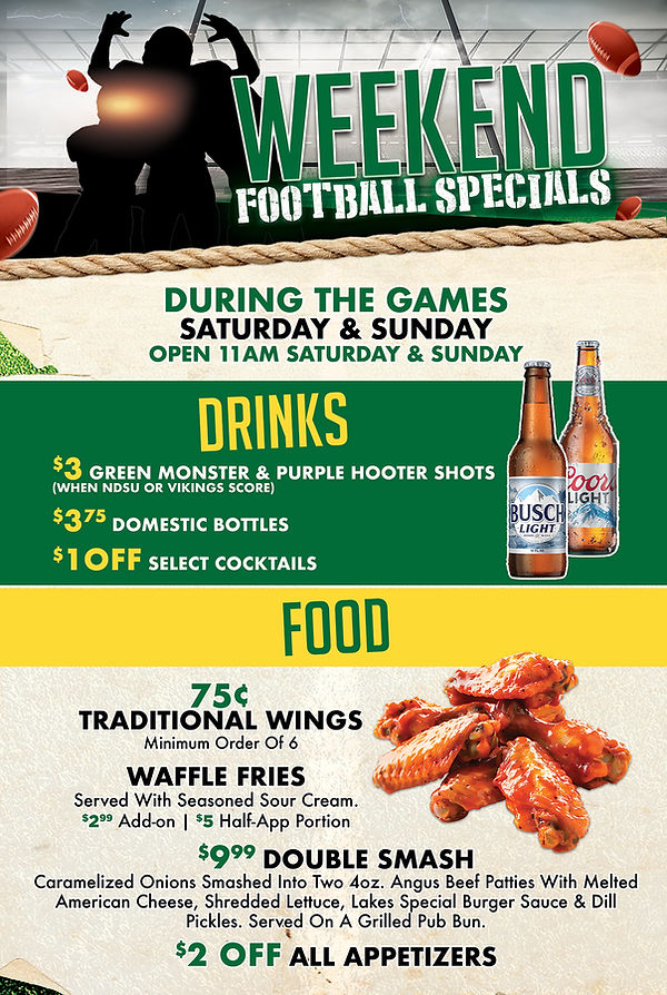 Weekend Football Specials During the games saturday & sunday Open 11am Saturday & Sunday Drinks $3 Green Monster & Purple Hooter Shots (When NDSU or Vikings Score) $3.75 Domestic Bottles $1 OFF Select Cocktails Food 75¢ TRADITIONAL Wings. Minimum Order Of 6 WAFFLE FRIES Served With Seasoned Sour Cream. $2.99 Add-on | $5 Half-App Portion $9.99 Double Smash Caramelized Onions Smashed Into Two 4oz. Angus Beef Patties With Melted American Cheese, Shredded Lettuce, Lakes Special Burger Sauce & Dill Pickles. Served On A Grilled Pub Bun. $2 OFF ALL Appetizers