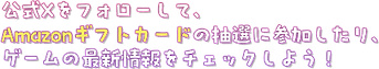 公式Xをフォローして、Amazonギフトカードの抽選に参加したりゲームの最新情報をチェックしよう!