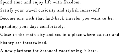 Spend time and enjoy life with freedom. Satisfy your travel curiosity and stylish inner-self. Become one with that laid-back traveler you want to be, spending your days comfortably. Close to the main city and sea in a place where culture and history are intertwined. A new platform for Setouchi vacationing is here.