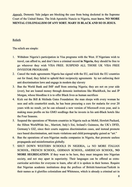 Appeals. Demonic Yale judges are blocking the case from being docketed in the Supreme Court of the United States. The Irish Apostolic Nuncio to Nigeria, must leave. NO MORE MENTAL COLONIALISM OF ANY SORT. MARY IS BLACK AND SO IS JESUS.
Reliefs
The reliefs are simple:
Withdraw Nigeria’s participation in Visa programs with the West. If Nigerians wish to travel, can afford to, and don’t have a criminal record in Nigeria, they should be free to go wherever they wish VISA FREE. SUSPEND ALL THOSE UK VISA FREE INVESTOR PROGRAMS
Cancel the trade agreements Nigeria has signed with the EU, and kick the EU countries out for fraud, they failed to uphold their reciprocity agreements by not enforcing their anti discrimination laws and engage in modern day slavery
Ban the World Bank and IMF staff from entering Nigeria; they are not on your side (ever), but are loaned money through demonic institutions like BlackRock, Inc and JP Morgan, whose bloodline it is to offer Black lives as human sacrifices
Kick out the Bill & Melinda Gates Foundation: the man sleeps with every woman he sees and sells counterfeit seeds, he has been procuring a cure for malaria for over 20 years with no result, yet he can released a new version of Microsoft even year, and is making mass profits on his GMO seedlings that he invests in his anti-Black hotels like the Four Seasons.
Suspend the operations of Western countries in Nigeria such as Mobil, Hewlett Packard, the Hilton WorldWide Inc., Marriott, Italy’s Eni, Ireland’s Guinness, the UK’s DFID, Germany’s GIZ, since their courts suppress discrimination cases, and instead promote race based discrimination, anti trusts violations and child pornography guised as “art.”
Ban the operations of non-Nigerian media companies in Nigeria, that promote useless propaganda and misinformation globally.
SHUT DOWN WESTERN SCHOOLS IN NIGERIA, i.e NO MORE ITALIAN SCHOOL, FRENCH SCHOOL, GERMAN SCHOOL, AMERICAN SCHOOL, NO MORE SEGREGATION: If they want to be here, they must integrate into Nigerian society, and not stay apart in superiority. Their languages can be offered as extra-curricular activities for everyone to learn, after all it is spoken in their homes. Require that Nigerian academic institutions drop the prefixes of British/American/Turkish in their names as it glorifies colonialism and Whiteness, which is already a criminal act in