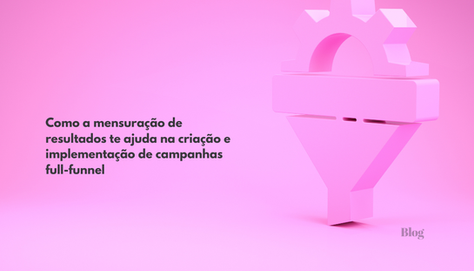 Como a mensuração de resultados te ajuda na criação e implementação de campanhas full-funnel