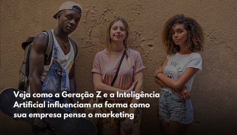 Veja como a Geração Z e a IA influenciam na forma como sua empresa pensa o marketing