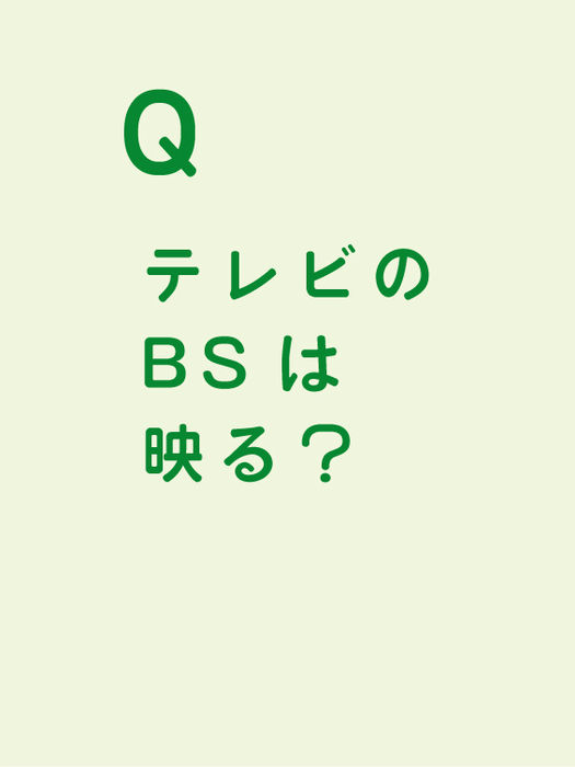 テレビのBSは映る?
ご利用者様のお持ちいただくテレビの機種により、対応のアンテナケーブルが異なりますので、電気屋でお問合せください。