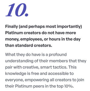 Finally (and perhaps most importantly) Platinum creators do not have more money, employees, or hours in the day than standard creators. What they do have is a profound understanding of their members that they pair with creative, smart tactics. This knowledge is free and accessible to everyone, empowering all creators to join their Platinum peers in the top 10%.