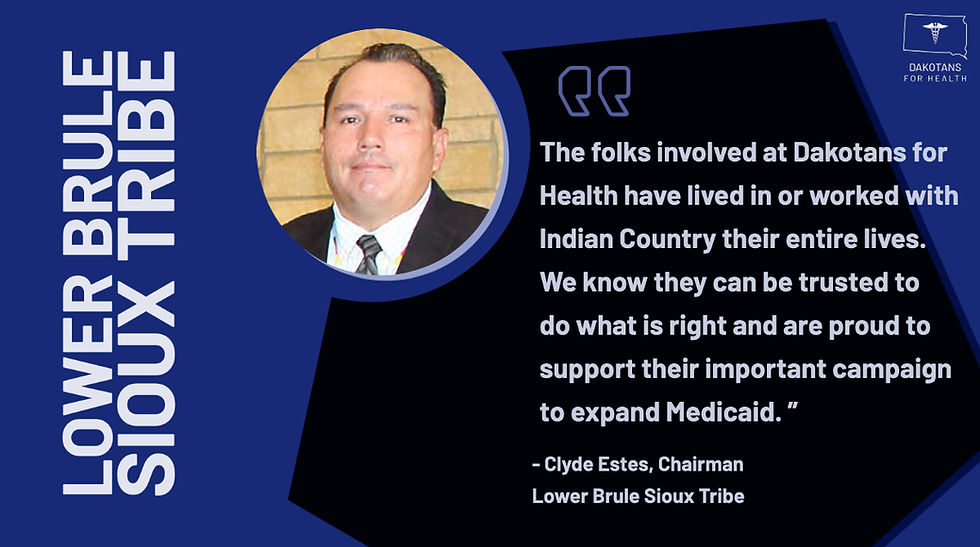 The folks involved at Dakotans for Health have lived in or worked with Indian Country their entire lives. We know they can be trusted to do what is right and are proud to support their important campaign to expand Medicaid" -Chairman Clyde Estes