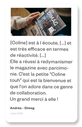 Travailler avec Coline pour la mise en page d'un magazine de 40 pages tous les deux mois a été une superbe expérience. Elle est à l écoute, n'hésite pas a poser des questions (preuve qu elle s investit) et est très efficace en termes de réactivité.
Sans le demander, alors que ce magazine en avait bien besoin, elle a réussi à le redymanismer parcimonie. C est la petite "Coline touh" qui est la bienvenue et que l'on adore dans ce genre de collaboration.
Un grand merci à elle !