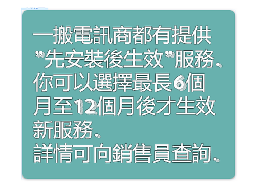 有用資訊√ - 一搬電訊商都有提供”先安裝後生效”服務，你可以選擇最長6個月至12個月後才生效新服務詳情可向銷售員查詢
