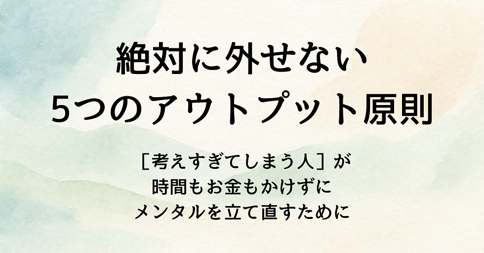 ［考えすぎてしまう人］が  時間もお金もかけずに  メンタルを立て直すために  絶対に外せない5つのアウトプット原則